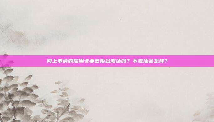 网上申请的信用卡要去柜台激活吗?不激活会怎样?