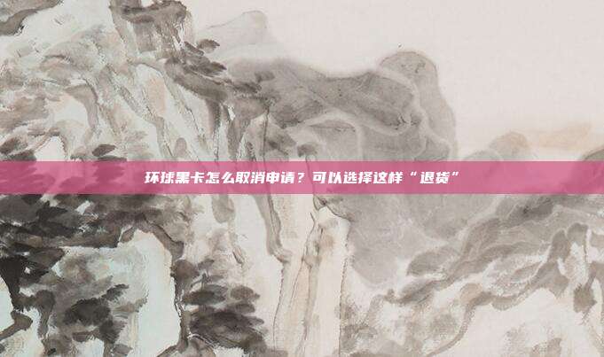 环球黑卡怎么取消申请?可以选择这样“退货”