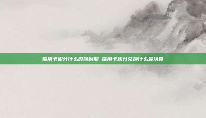 信用卡积分什么时候到期 信用卡积分兑换什么最划算