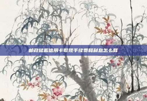 邮政储蓄信用卡取现手续费和利息怎么算