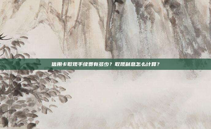 信用卡取现手续费有多少?取现利息怎么计算?