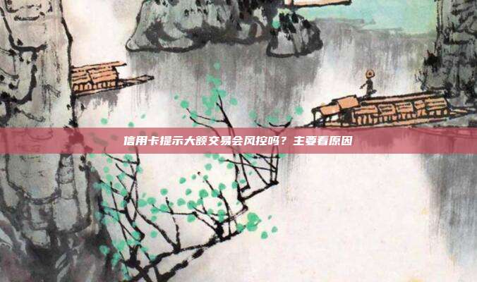 信用卡提示大额交易会风控吗?主要看原因