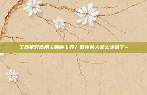 工商银行信用卡哪种卡好?看完的人都去申请了~