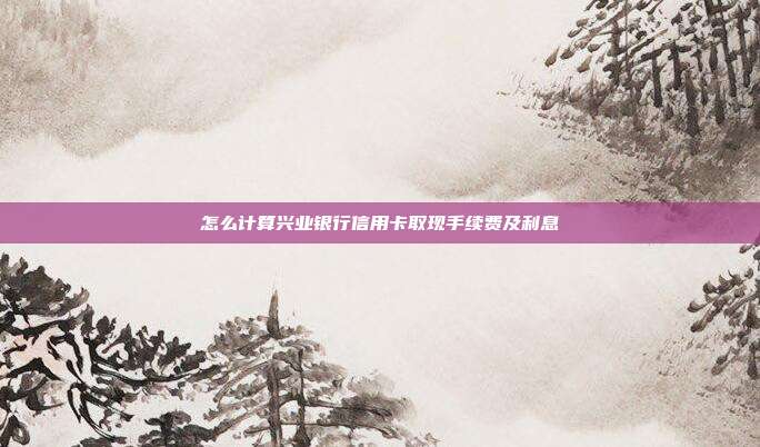 怎么计算兴业银行信用卡取现手续费及利息