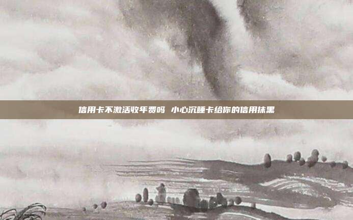信用卡不激活收年费吗 小心沉睡卡给你的信用抹黑