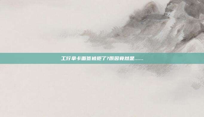 工行拿卡面签被拒了?原因竟然是......