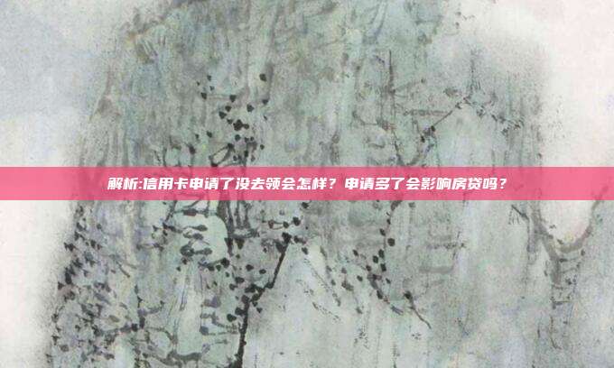 解析:信用卡申请了没去领会怎样？申请多了会影响房贷吗？