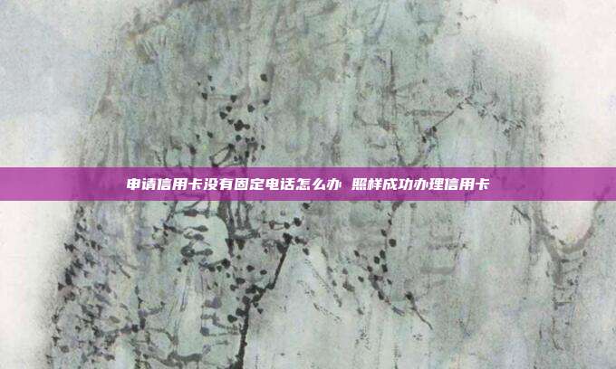 申请信用卡没有固定电话怎么办 照样成功办理信用卡