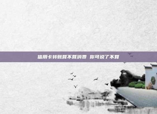 信用卡转账算不算消费 你可说了不算