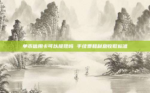 单币信用卡可以提现吗 手续费和利息收取标准