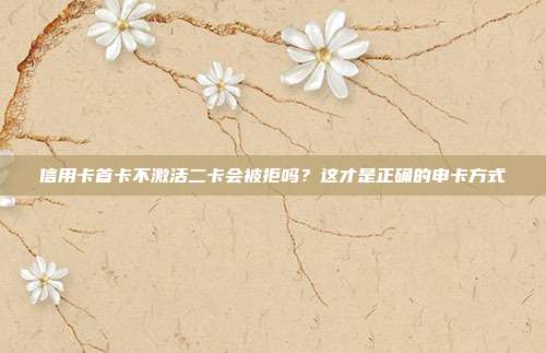 信用卡首卡不激活二卡会被拒吗?这才是正确的申卡方式