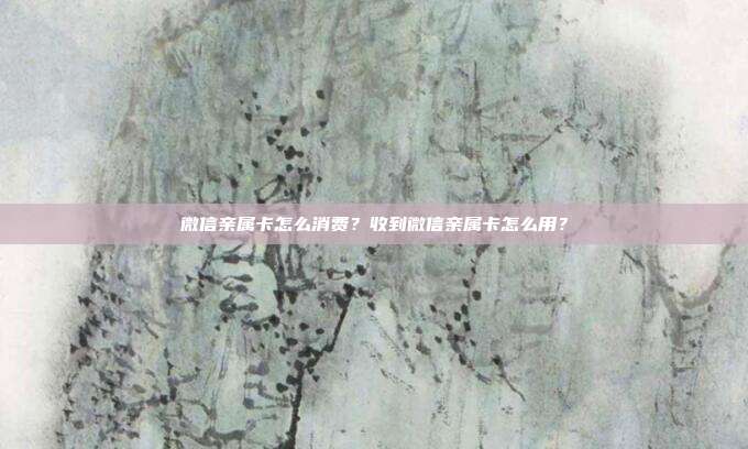 微信亲属卡怎么消费？收到微信亲属卡怎么用？
