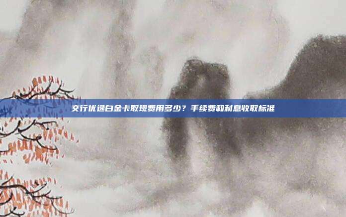 交行优逸白金卡取现费用多少?手续费和利息收取标准