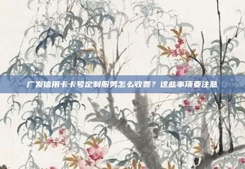 广发信用卡卡号定制服务怎么收费？这些事项要注意