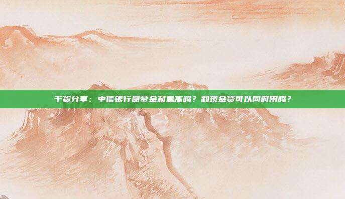 干货分享:中信银行圆梦金利息高吗?和现金贷可以同时用吗?