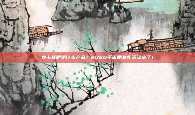 龙卡贷吧是什么产品？2020年首刷有礼活动来了！