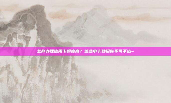怎样办理信用卡额度高？这些申卡妙招你不可不造~