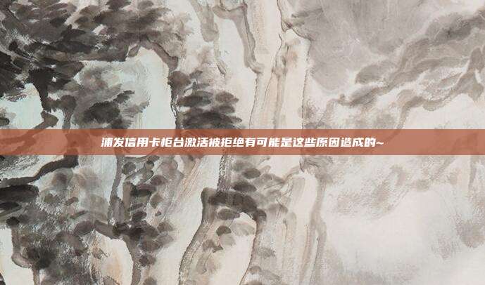 浦发信用卡柜台激活被拒绝有可能是这些原因造成的~