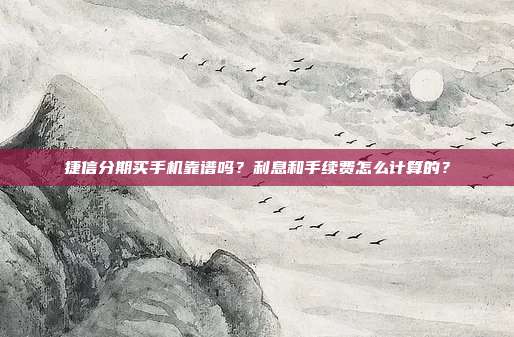 捷信分期买手机靠谱吗?利息和手续费怎么计算的?