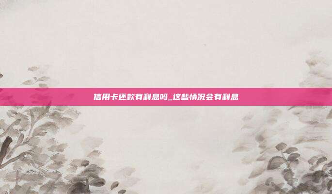 信用卡还款有利息吗_这些情况会有利息