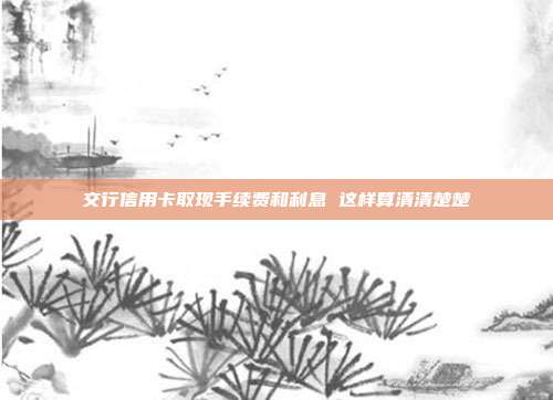 交行信用卡取现手续费和利息 这样算清清楚楚