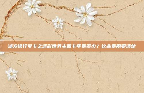 浦发银行梦卡之迷彩世界主题卡年费多少?这些费用要清楚