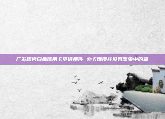 广发臻尚白金信用卡申请条件 办卡难度并没有想象中的难