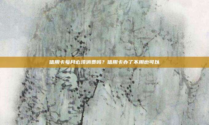 信用卡每月必须消费吗?信用卡办了不用也可以