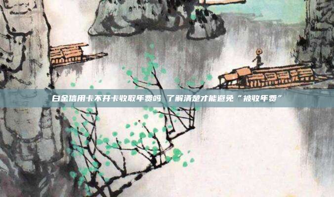 白金信用卡不开卡收取年费吗 了解清楚才能避免“被收年费”