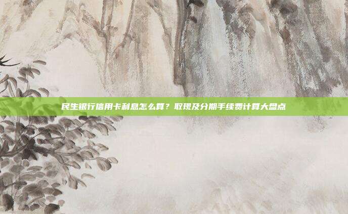 民生银行信用卡利息怎么算?取现及分期手续费计算大盘点