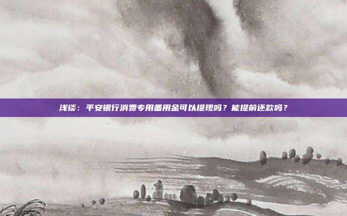 浅谈:平安银行消费专用备用金可以提现吗?能提前还款吗?