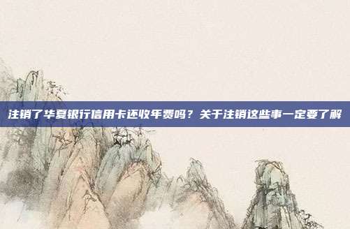 注销了华夏银行信用卡还收年费吗?关于注销这些事一定要了解