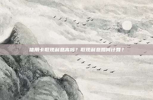 信用卡取现利息高吗?取现利息如何计算?
