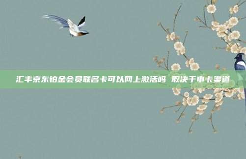 汇丰京东铂金会员联名卡可以网上激活吗 取决于申卡渠道