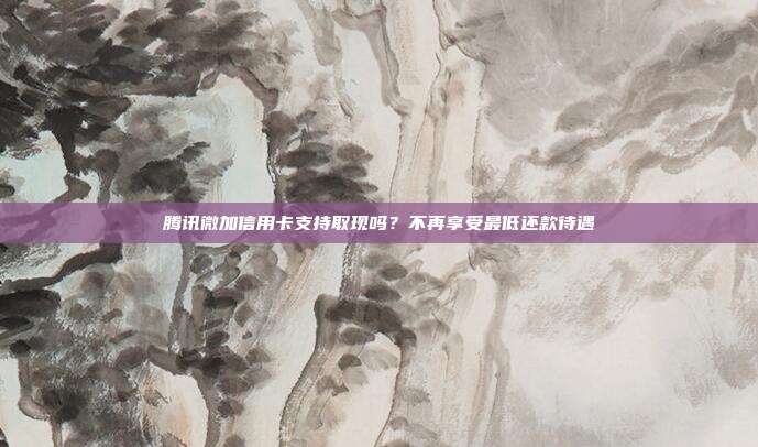 腾讯微加信用卡支持取现吗？不再享受最低还款待遇