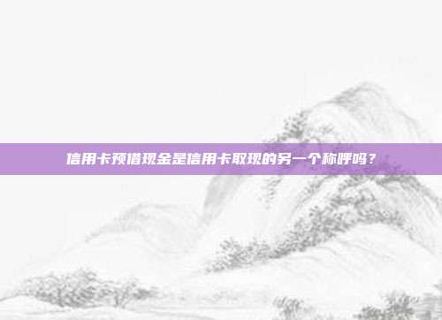 信用卡预借现金是信用卡取现的另一个称呼吗？