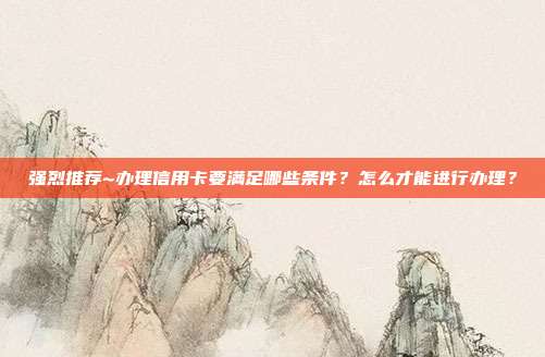 强烈推荐~办理信用卡要满足哪些条件?怎么才能进行办理?