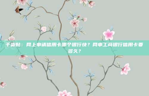 干货贴:网上申请信用卡哪个银行快?网申工商银行信用卡要多久?