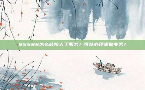95599怎么转接人工服务?可以办理哪些业务?