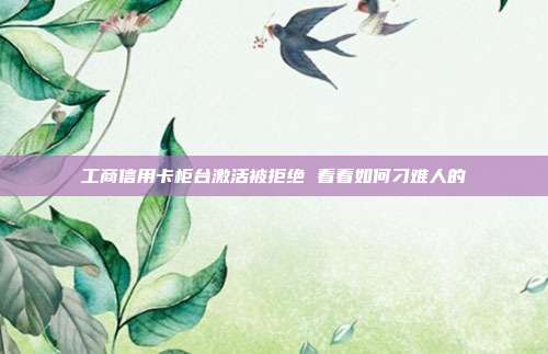 工商信用卡柜台激活被拒绝 看看如何刁难人的