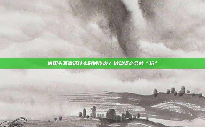 信用卡不激活什么时候作废?被动姿态会被“坑”