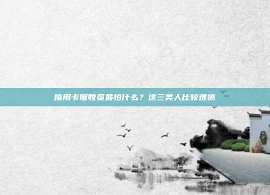 信用卡催收员最怕什么?这三类人比较难搞