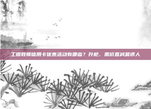 工银教师信用卡优惠活动有哪些?升舱、票价直减最诱人