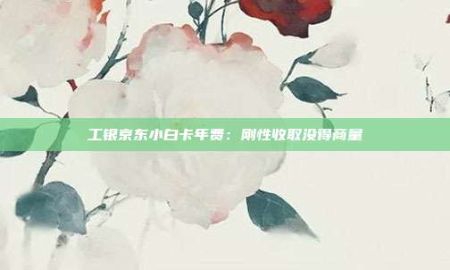 工银京东小白卡年费:刚性收取没得商量