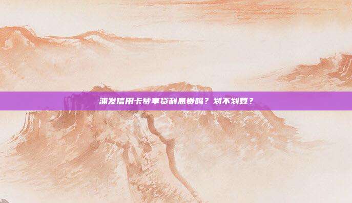浦发信用卡梦享贷利息贵吗?划不划算?