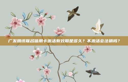 广发腾讯联名信用卡激活有效期是多久?不激活会注销吗?