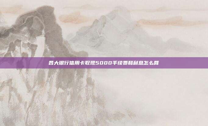 各大银行信用卡取现5000手续费和利息怎么算