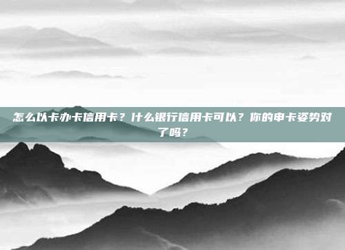 怎么以卡办卡信用卡?什么银行信用卡可以?你的申卡姿势对了吗?