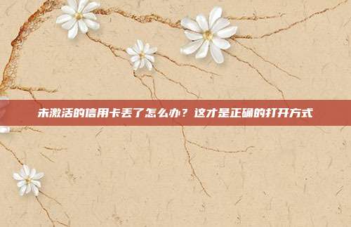 未激活的信用卡丢了怎么办?这才是正确的打开方式