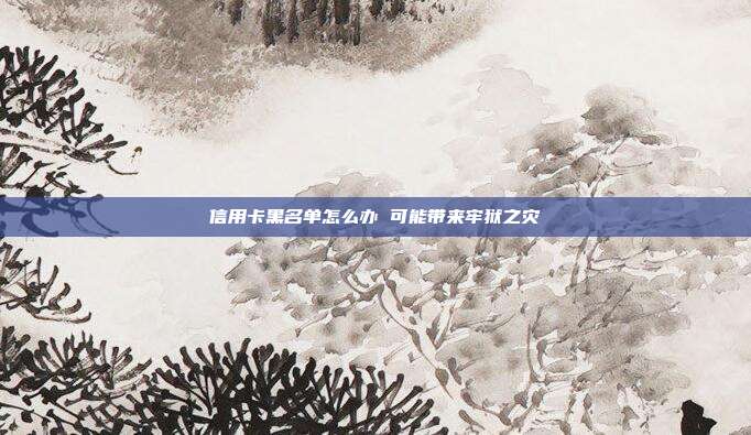 信用卡黑名单怎么办 可能带来牢狱之灾